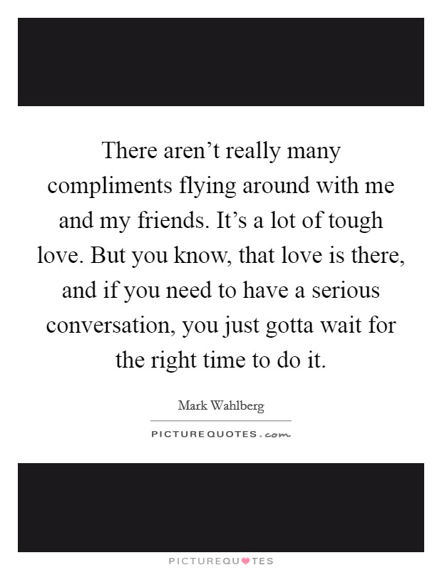 There aren't really many compliments flying around with me and my friends. It's a lot of tough love. But you know, that love is there, and if you need to have a serious conversation, you just gotta wait for the right time to do it. Picture Quote #1