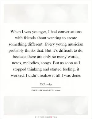 When I was younger, I had conversations with friends about wanting to create something different. Every young musician probably thinks that. But it’s difficult to do, because there are only so many words, notes, melodies, songs. But as soon as I stopped thinking and started feeling, it worked. I didn’t realize it till I was done Picture Quote #1