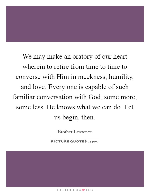 We may make an oratory of our heart wherein to retire from time to time to converse with Him in meekness, humility, and love. Every one is capable of such familiar conversation with God, some more, some less. He knows what we can do. Let us begin, then Picture Quote #1