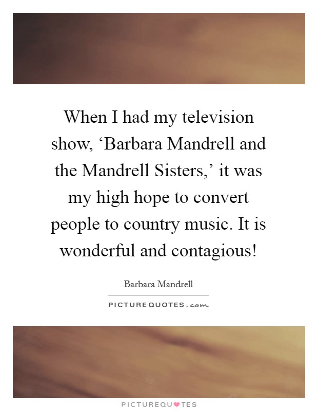 When I had my television show, ‘Barbara Mandrell and the Mandrell Sisters,' it was my high hope to convert people to country music. It is wonderful and contagious! Picture Quote #1