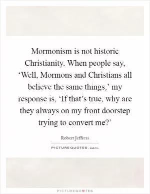 Mormonism is not historic Christianity. When people say, ‘Well, Mormons and Christians all believe the same things,’ my response is, ‘If that’s true, why are they always on my front doorstep trying to convert me?’ Picture Quote #1
