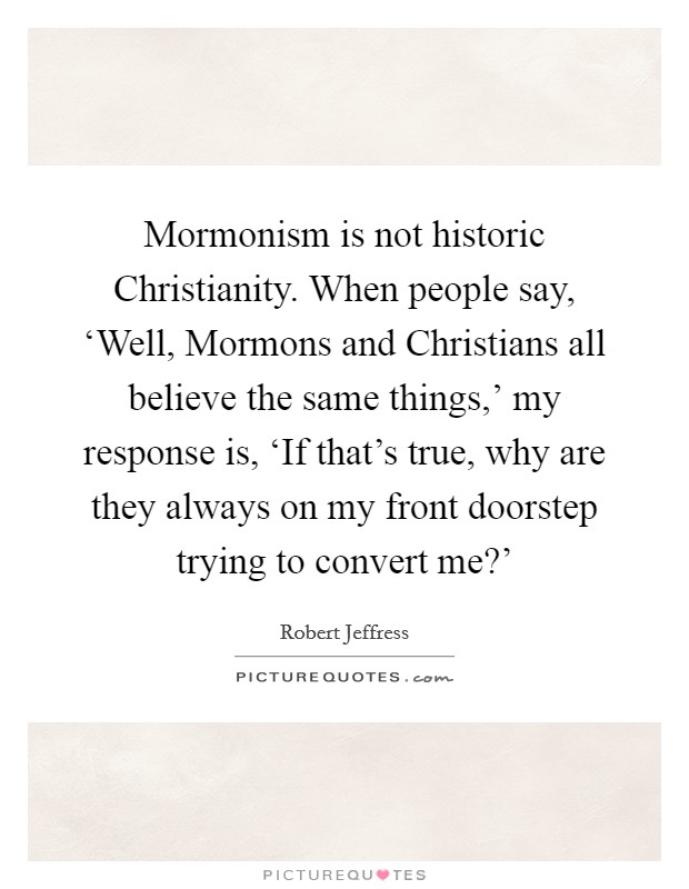Mormonism is not historic Christianity. When people say, ‘Well, Mormons and Christians all believe the same things,' my response is, ‘If that's true, why are they always on my front doorstep trying to convert me?' Picture Quote #1