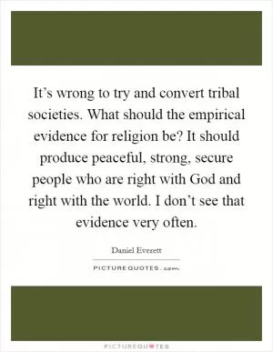 It’s wrong to try and convert tribal societies. What should the empirical evidence for religion be? It should produce peaceful, strong, secure people who are right with God and right with the world. I don’t see that evidence very often Picture Quote #1