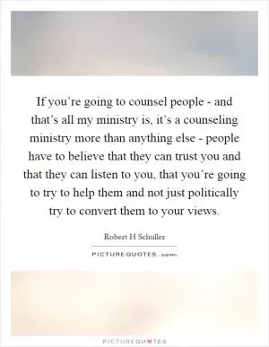 If you’re going to counsel people - and that’s all my ministry is, it’s a counseling ministry more than anything else - people have to believe that they can trust you and that they can listen to you, that you’re going to try to help them and not just politically try to convert them to your views Picture Quote #1