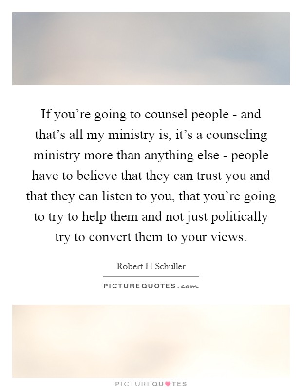 If you're going to counsel people - and that's all my ministry is, it's a counseling ministry more than anything else - people have to believe that they can trust you and that they can listen to you, that you're going to try to help them and not just politically try to convert them to your views. Picture Quote #1