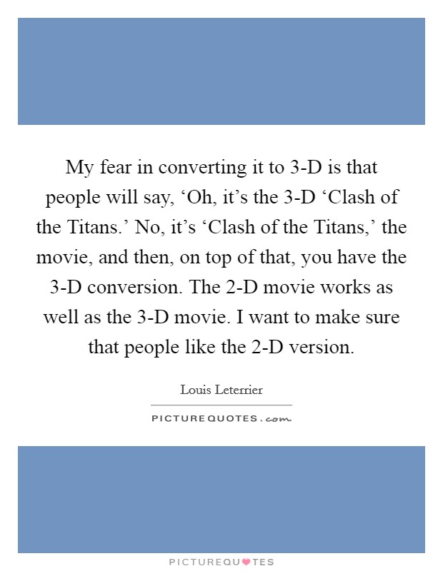My fear in converting it to 3-D is that people will say, ‘Oh, it's the 3-D ‘Clash of the Titans.' No, it's ‘Clash of the Titans,' the movie, and then, on top of that, you have the 3-D conversion. The 2-D movie works as well as the 3-D movie. I want to make sure that people like the 2-D version. Picture Quote #1