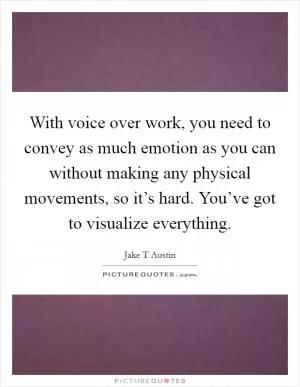 With voice over work, you need to convey as much emotion as you can without making any physical movements, so it’s hard. You’ve got to visualize everything Picture Quote #1