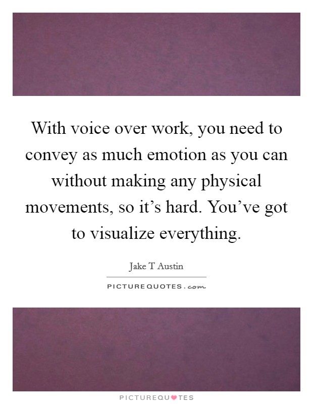 With voice over work, you need to convey as much emotion as you can without making any physical movements, so it's hard. You've got to visualize everything. Picture Quote #1