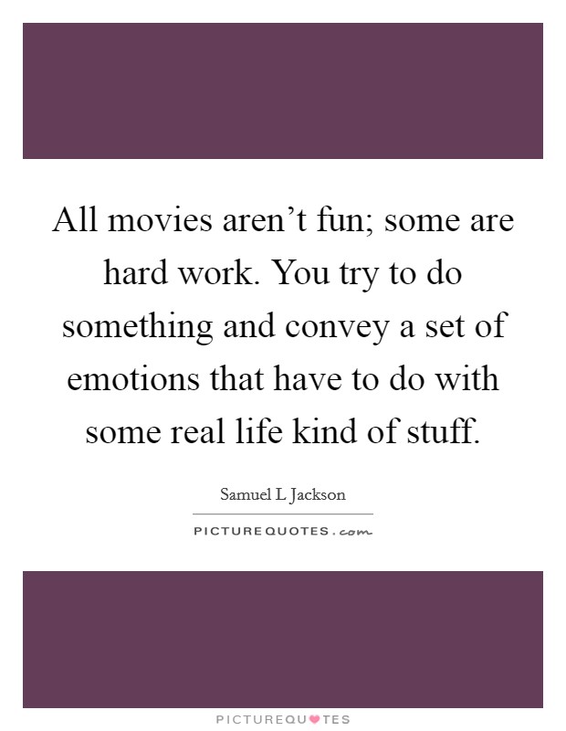 All movies aren't fun; some are hard work. You try to do something and convey a set of emotions that have to do with some real life kind of stuff. Picture Quote #1