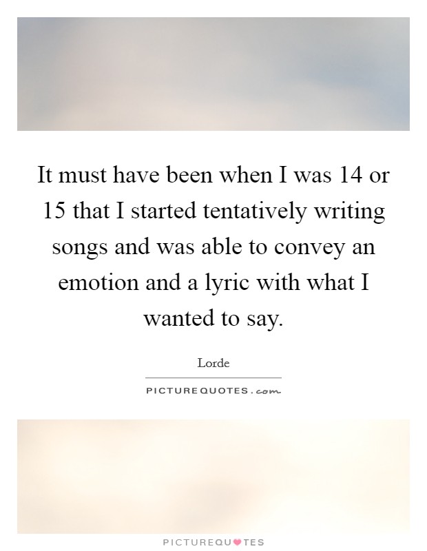 It must have been when I was 14 or 15 that I started tentatively writing songs and was able to convey an emotion and a lyric with what I wanted to say. Picture Quote #1