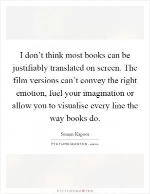 I don’t think most books can be justifiably translated on screen. The film versions can’t convey the right emotion, fuel your imagination or allow you to visualise every line the way books do Picture Quote #1