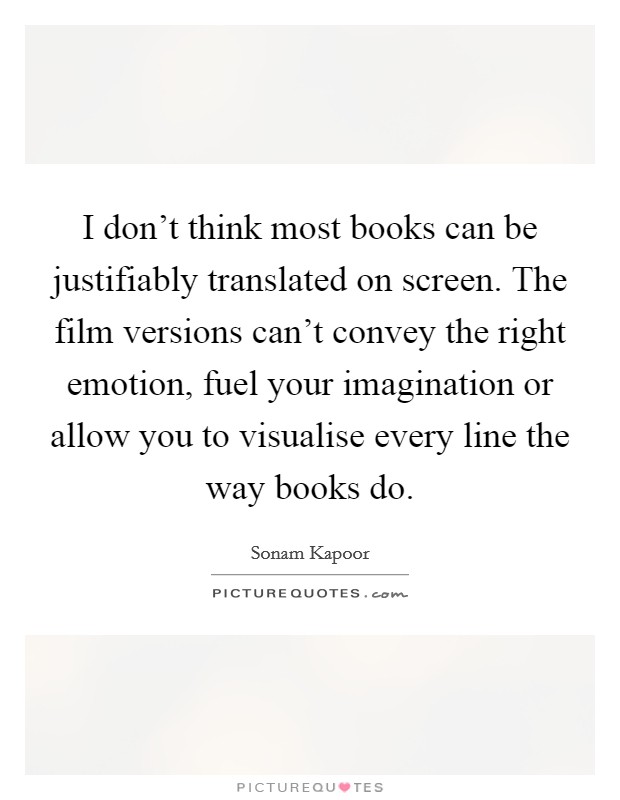 I don't think most books can be justifiably translated on screen. The film versions can't convey the right emotion, fuel your imagination or allow you to visualise every line the way books do. Picture Quote #1
