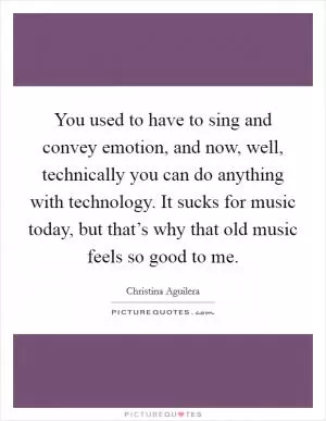 You used to have to sing and convey emotion, and now, well, technically you can do anything with technology. It sucks for music today, but that’s why that old music feels so good to me Picture Quote #1