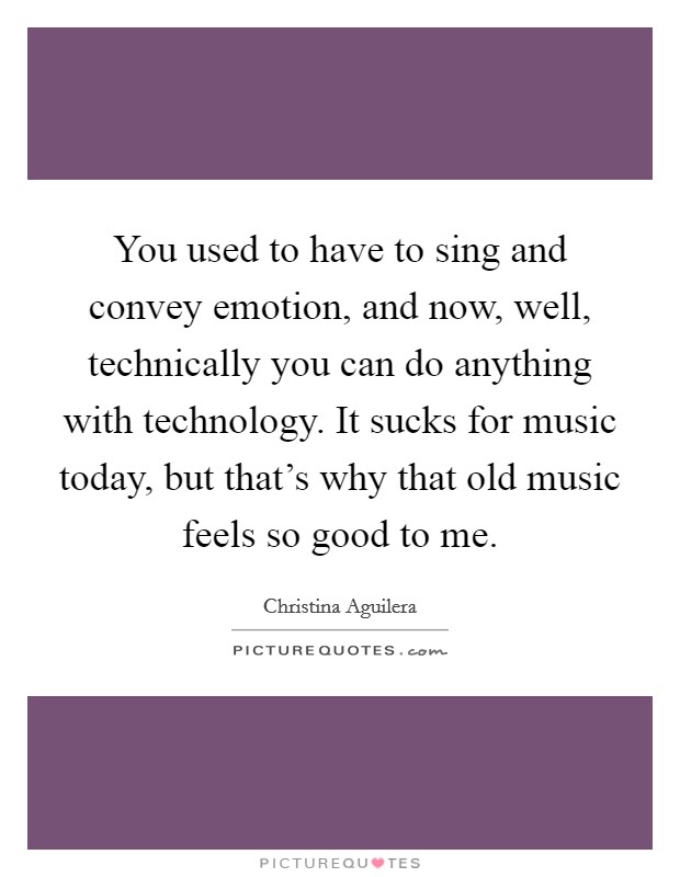 You used to have to sing and convey emotion, and now, well, technically you can do anything with technology. It sucks for music today, but that's why that old music feels so good to me. Picture Quote #1