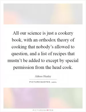 All our science is just a cookery book, with an orthodox theory of cooking that nobody’s allowed to question, and a list of recipes that mustn’t be added to except by special permission from the head cook Picture Quote #1