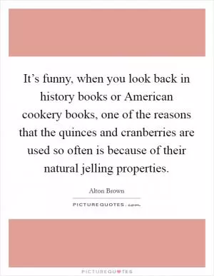 It’s funny, when you look back in history books or American cookery books, one of the reasons that the quinces and cranberries are used so often is because of their natural jelling properties Picture Quote #1