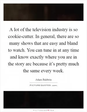 A lot of the television industry is so cookie-cutter. In general, there are so many shows that are easy and bland to watch. You can tune in at any time and know exactly where you are in the story arc because it’s pretty much the same every week Picture Quote #1