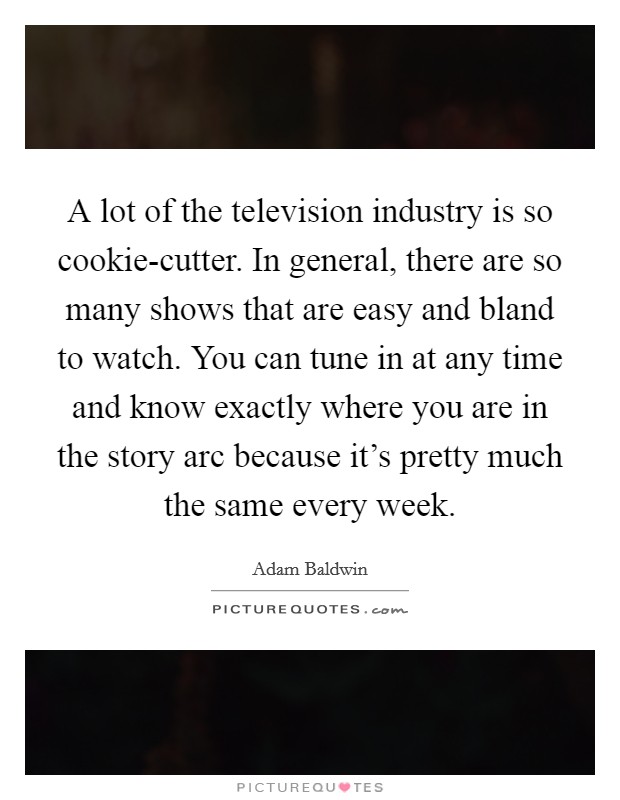 A lot of the television industry is so cookie-cutter. In general, there are so many shows that are easy and bland to watch. You can tune in at any time and know exactly where you are in the story arc because it's pretty much the same every week. Picture Quote #1