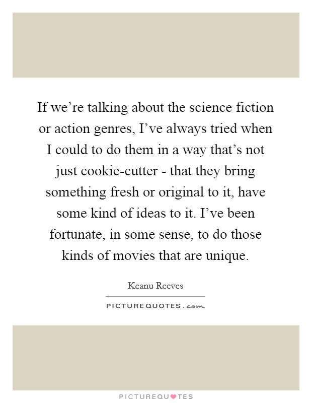 If we're talking about the science fiction or action genres, I've always tried when I could to do them in a way that's not just cookie-cutter - that they bring something fresh or original to it, have some kind of ideas to it. I've been fortunate, in some sense, to do those kinds of movies that are unique. Picture Quote #1