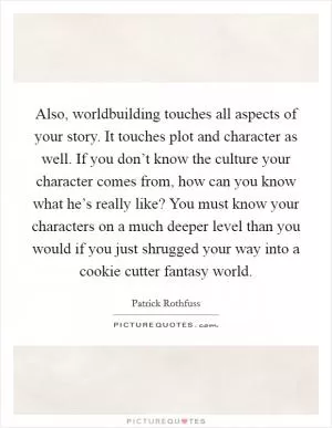 Also, worldbuilding touches all aspects of your story. It touches plot and character as well. If you don’t know the culture your character comes from, how can you know what he’s really like? You must know your characters on a much deeper level than you would if you just shrugged your way into a cookie cutter fantasy world Picture Quote #1