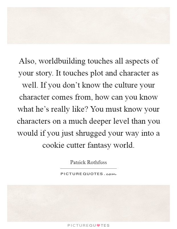 Also, worldbuilding touches all aspects of your story. It touches plot and character as well. If you don't know the culture your character comes from, how can you know what he's really like? You must know your characters on a much deeper level than you would if you just shrugged your way into a cookie cutter fantasy world. Picture Quote #1