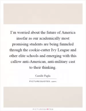 I’m worried about the future of America insofar as our academically most promising students are being funneled through the cookie-cutter Ivy League and other elite schools and emerging with this callow anti-American, anti-military cast to their thinking Picture Quote #1