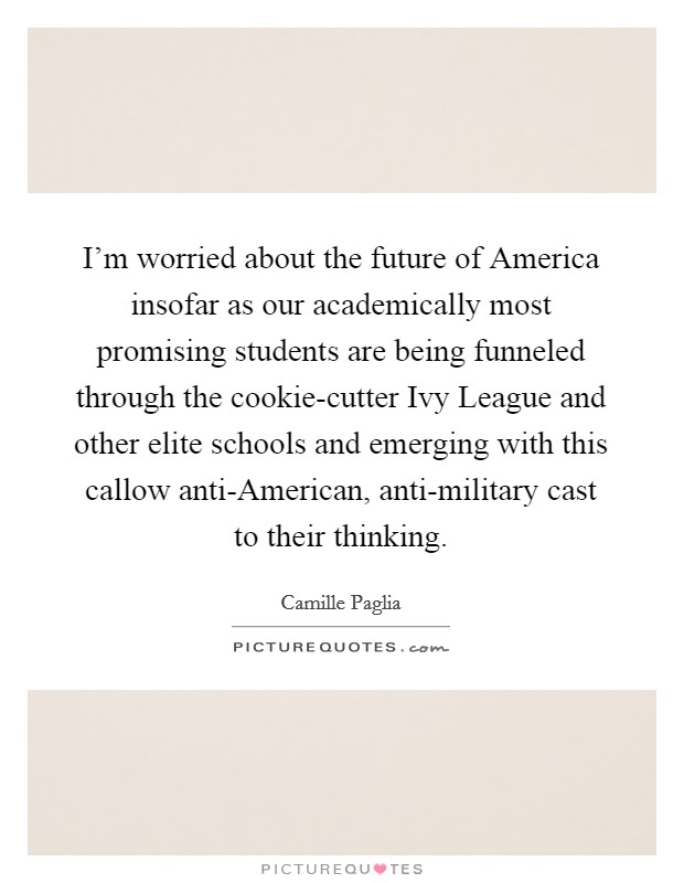 I'm worried about the future of America insofar as our academically most promising students are being funneled through the cookie-cutter Ivy League and other elite schools and emerging with this callow anti-American, anti-military cast to their thinking. Picture Quote #1