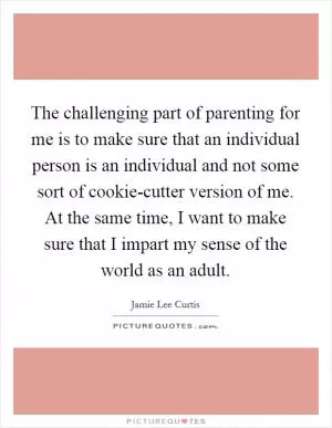 The challenging part of parenting for me is to make sure that an individual person is an individual and not some sort of cookie-cutter version of me. At the same time, I want to make sure that I impart my sense of the world as an adult Picture Quote #1