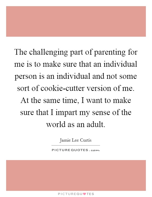 The challenging part of parenting for me is to make sure that an individual person is an individual and not some sort of cookie-cutter version of me. At the same time, I want to make sure that I impart my sense of the world as an adult. Picture Quote #1