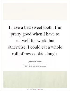 I have a bad sweet tooth. I’m pretty good when I have to eat well for work, but otherwise, I could eat a whole roll of raw cookie dough Picture Quote #1