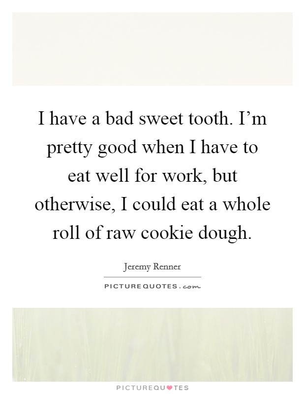 I have a bad sweet tooth. I'm pretty good when I have to eat well for work, but otherwise, I could eat a whole roll of raw cookie dough. Picture Quote #1