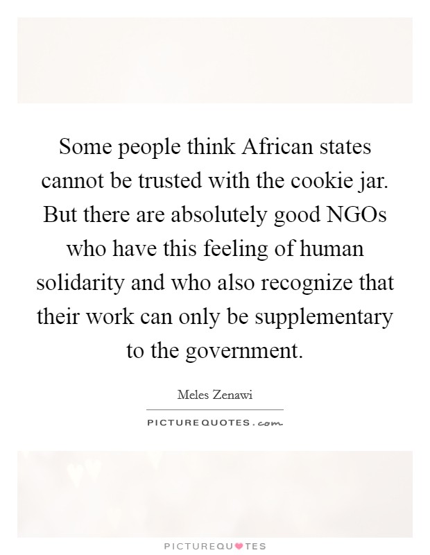Some people think African states cannot be trusted with the cookie jar. But there are absolutely good NGOs who have this feeling of human solidarity and who also recognize that their work can only be supplementary to the government. Picture Quote #1