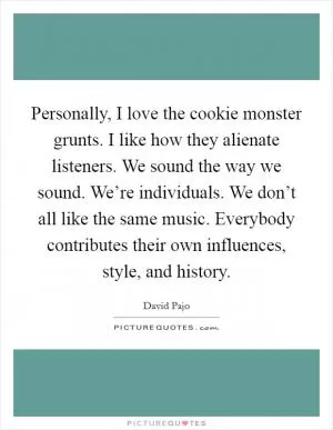 Personally, I love the cookie monster grunts. I like how they alienate listeners. We sound the way we sound. We’re individuals. We don’t all like the same music. Everybody contributes their own influences, style, and history Picture Quote #1