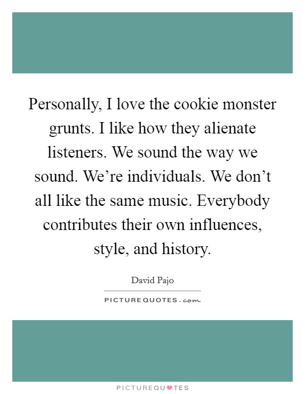 Personally, I love the cookie monster grunts. I like how they alienate listeners. We sound the way we sound. We're individuals. We don't all like the same music. Everybody contributes their own influences, style, and history. Picture Quote #1