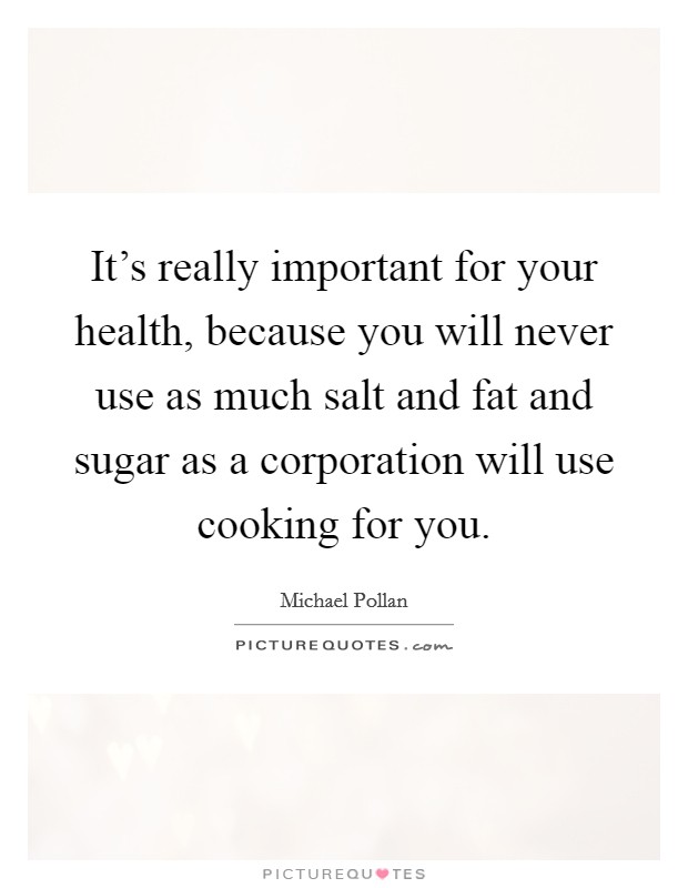 It's really important for your health, because you will never use as much salt and fat and sugar as a corporation will use cooking for you. Picture Quote #1