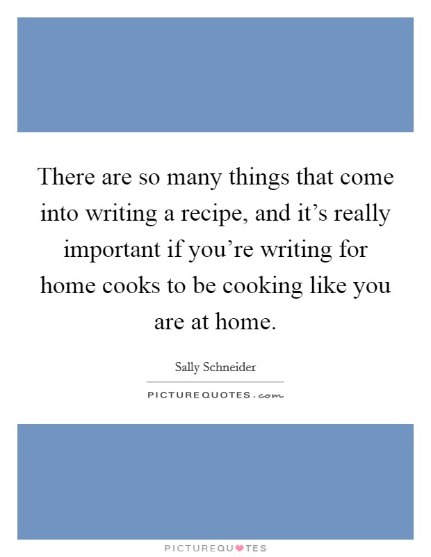 There are so many things that come into writing a recipe, and it's really important if you're writing for home cooks to be cooking like you are at home. Picture Quote #1