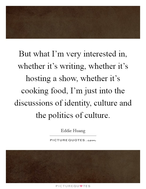But what I'm very interested in, whether it's writing, whether it's hosting a show, whether it's cooking food, I'm just into the discussions of identity, culture and the politics of culture. Picture Quote #1