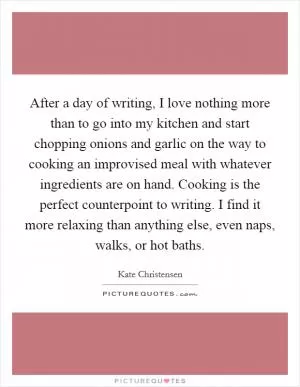 After a day of writing, I love nothing more than to go into my kitchen and start chopping onions and garlic on the way to cooking an improvised meal with whatever ingredients are on hand. Cooking is the perfect counterpoint to writing. I find it more relaxing than anything else, even naps, walks, or hot baths Picture Quote #1