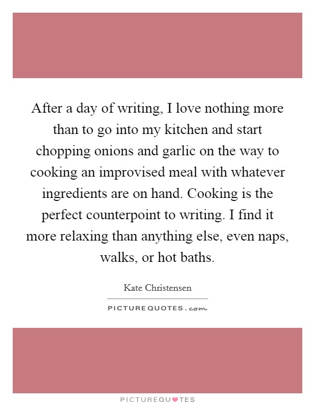 After a day of writing, I love nothing more than to go into my kitchen and start chopping onions and garlic on the way to cooking an improvised meal with whatever ingredients are on hand. Cooking is the perfect counterpoint to writing. I find it more relaxing than anything else, even naps, walks, or hot baths. Picture Quote #1