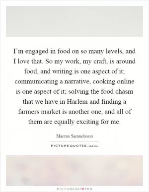 I’m engaged in food on so many levels, and I love that. So my work, my craft, is around food, and writing is one aspect of it; communicating a narrative, cooking online is one aspect of it; solving the food chasm that we have in Harlem and finding a farmers market is another one, and all of them are equally exciting for me Picture Quote #1