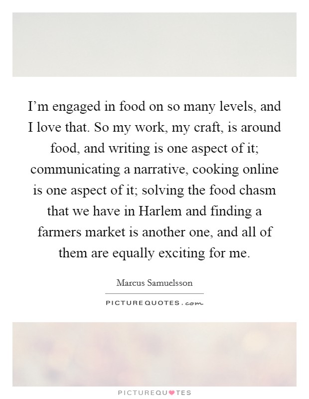 I'm engaged in food on so many levels, and I love that. So my work, my craft, is around food, and writing is one aspect of it; communicating a narrative, cooking online is one aspect of it; solving the food chasm that we have in Harlem and finding a farmers market is another one, and all of them are equally exciting for me. Picture Quote #1