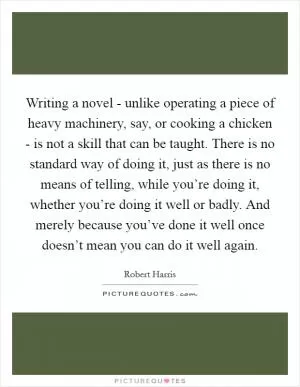 Writing a novel - unlike operating a piece of heavy machinery, say, or cooking a chicken - is not a skill that can be taught. There is no standard way of doing it, just as there is no means of telling, while you’re doing it, whether you’re doing it well or badly. And merely because you’ve done it well once doesn’t mean you can do it well again Picture Quote #1