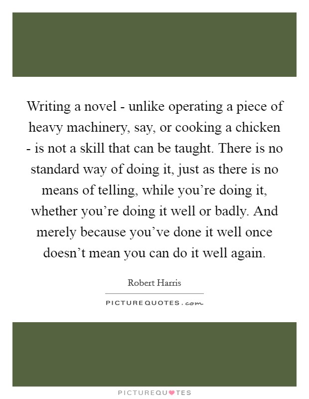 Writing a novel - unlike operating a piece of heavy machinery, say, or cooking a chicken - is not a skill that can be taught. There is no standard way of doing it, just as there is no means of telling, while you're doing it, whether you're doing it well or badly. And merely because you've done it well once doesn't mean you can do it well again. Picture Quote #1