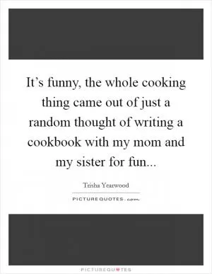 It’s funny, the whole cooking thing came out of just a random thought of writing a cookbook with my mom and my sister for fun Picture Quote #1