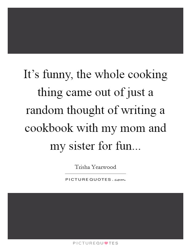 It's funny, the whole cooking thing came out of just a random thought of writing a cookbook with my mom and my sister for fun... Picture Quote #1