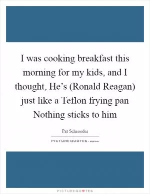 I was cooking breakfast this morning for my kids, and I thought, He’s (Ronald Reagan) just like a Teflon frying pan Nothing sticks to him Picture Quote #1