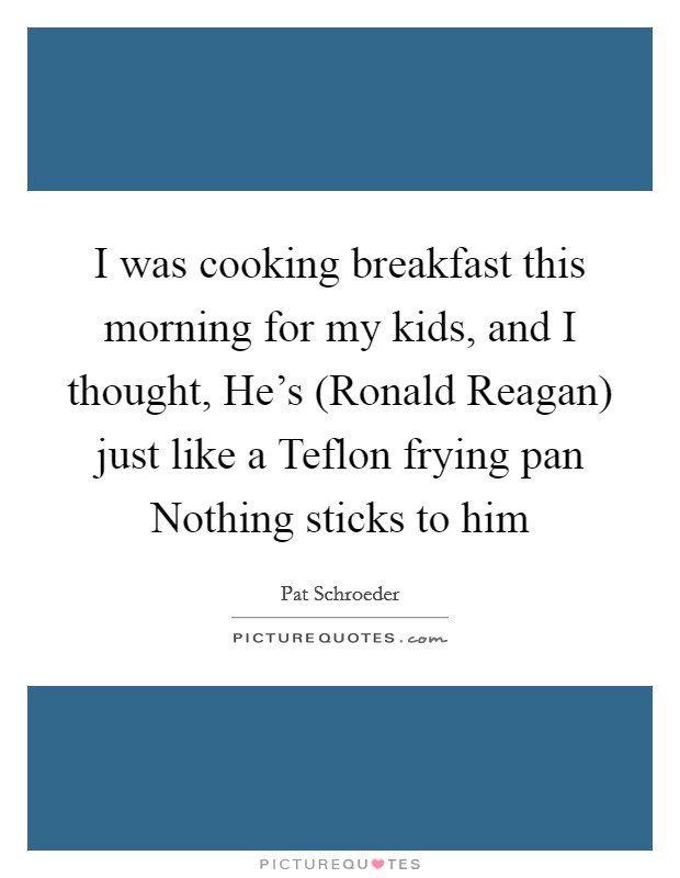 I was cooking breakfast this morning for my kids, and I thought, He's (Ronald Reagan) just like a Teflon frying pan Nothing sticks to him Picture Quote #1