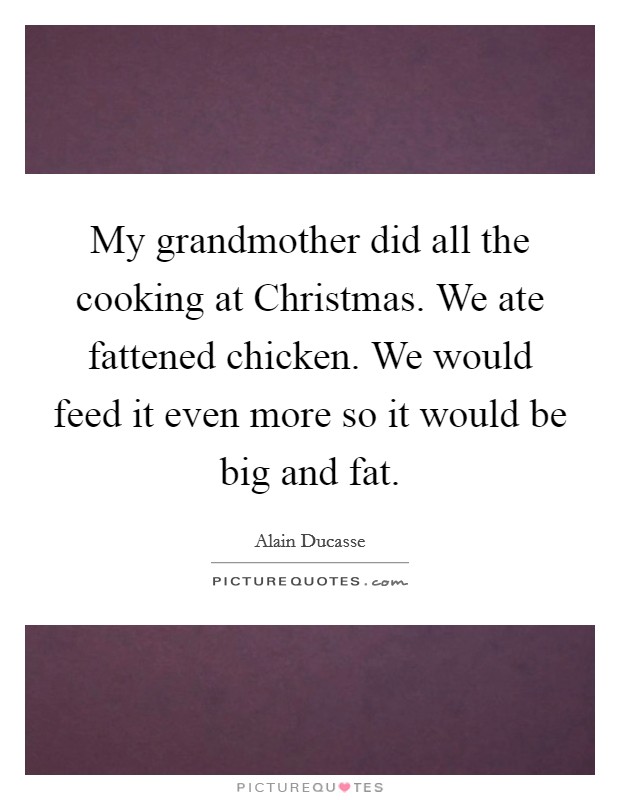 My grandmother did all the cooking at Christmas. We ate fattened chicken. We would feed it even more so it would be big and fat. Picture Quote #1
