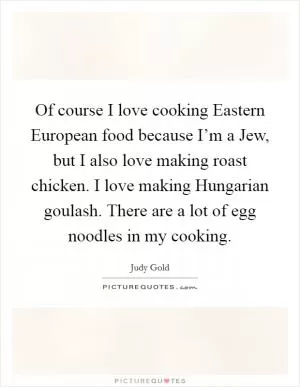 Of course I love cooking Eastern European food because I’m a Jew, but I also love making roast chicken. I love making Hungarian goulash. There are a lot of egg noodles in my cooking Picture Quote #1