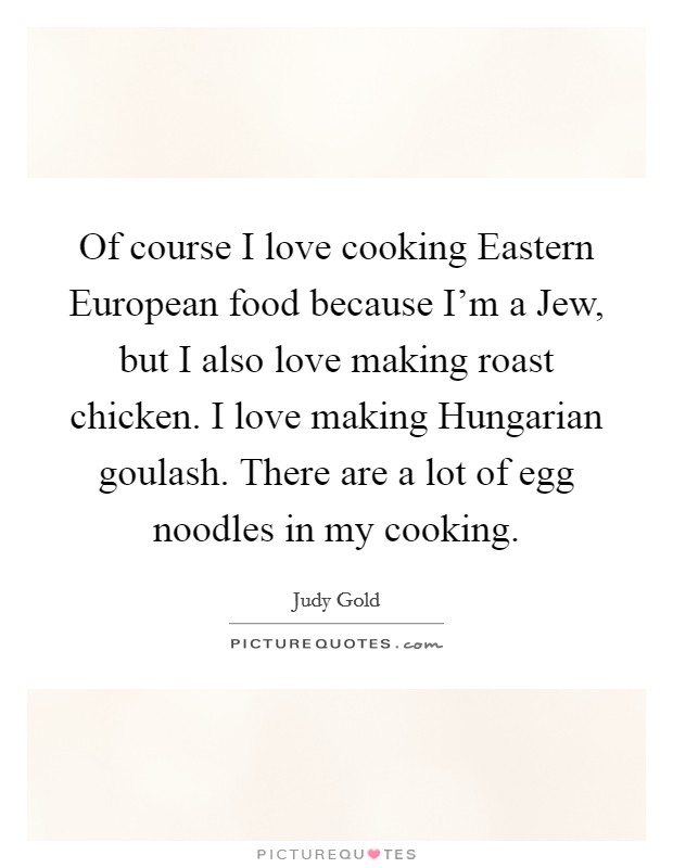 Of course I love cooking Eastern European food because I'm a Jew, but I also love making roast chicken. I love making Hungarian goulash. There are a lot of egg noodles in my cooking. Picture Quote #1